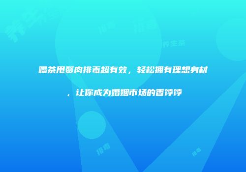 喝茶甩赘肉排毒超有效，轻松拥有理想身材，让你成为婚姻市场的香饽饽