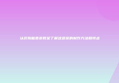 认识狗脑贡茶教案了解这道茶的制作方法和特点