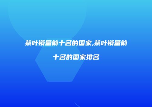茶叶销量前十名的国家,茶叶销量前十名的国家排名