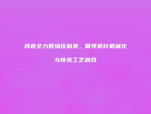 我县全力取缔压制茶，倡导茶叶机械化与传统工艺融合