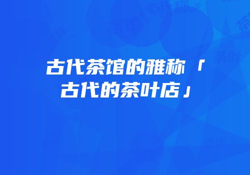 古代茶馆的雅称「古代的茶叶店」