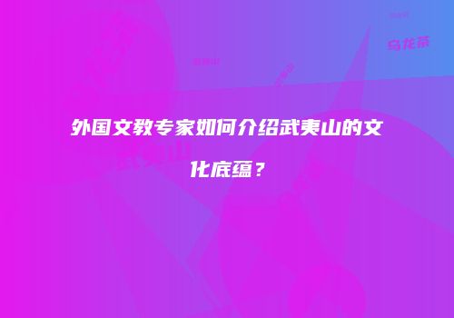 外国文教专家如何介绍武夷山的文化底蕴？