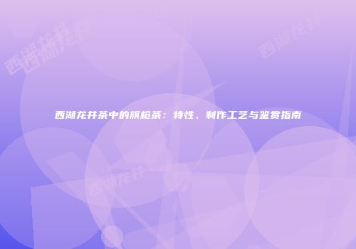 西湖龙井茶中的旗枪茶：特性、制作工艺与鉴赏指南