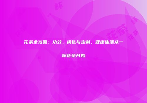 花茶全攻略：功效、挑选与泡制，健康生活从一杯花茶开始