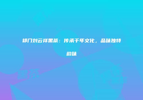 祁门刘云祥黑茶：传承千年文化，品味独特韵味