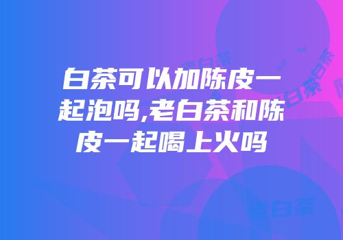 白茶可以加陈皮一起泡吗,老白茶和陈皮一起喝上火吗