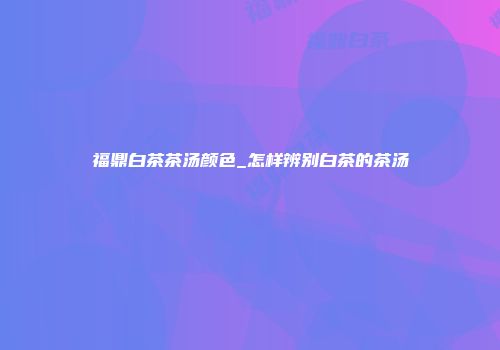 福鼎白茶茶汤颜色_怎样辨别白茶的茶汤