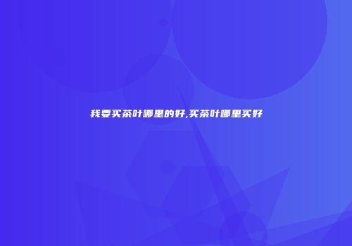 我要买茶叶哪里的好,买茶叶哪里买好