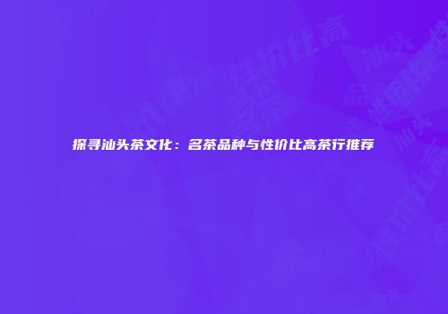 探寻汕头茶文化：名茶品种与性价比高茶行推荐
