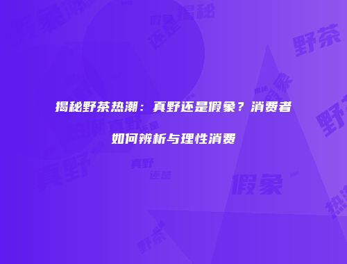 揭秘野茶热潮：真野还是假象？消费者如何辨析与理性消费