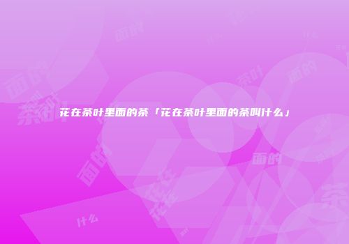 花在茶叶里面的茶「花在茶叶里面的茶叫什么」