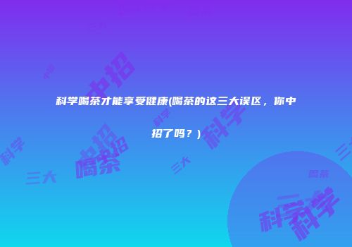 科学喝茶才能享受健康(喝茶的这三大误区，你中招了吗？)