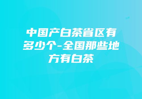 中国产白茶省区有多少个-全国那些地方有白茶