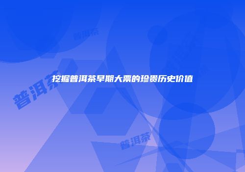 挖掘普洱茶早期大票的珍贵历史价值