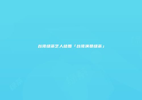 台湾绿茶艺人结婚「台湾演员绿茶」