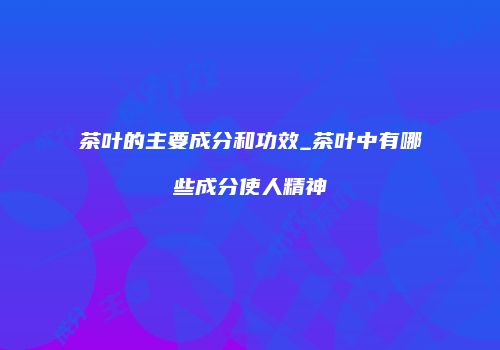 茶叶的主要成分和功效_茶叶中有哪些成分使人精神
