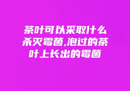 茶叶可以采取什么杀灭霉菌,泡过的茶叶上长出的霉菌