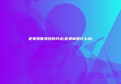 老曼娥普洱茶的特点(老曼峨是什么茶)