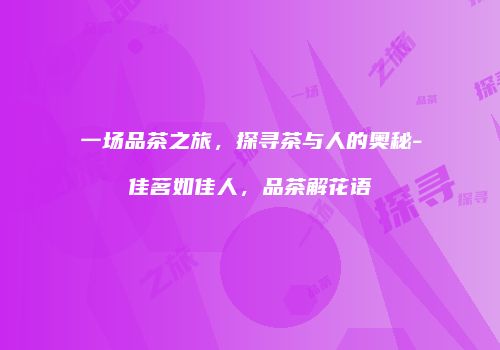 一场品茶之旅，探寻茶与人的奥秘-佳茗如佳人，品茶解花语
