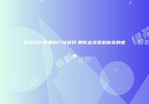 猴魁茶叶哪里的产地最好,带你走进猴魁新茶的世界