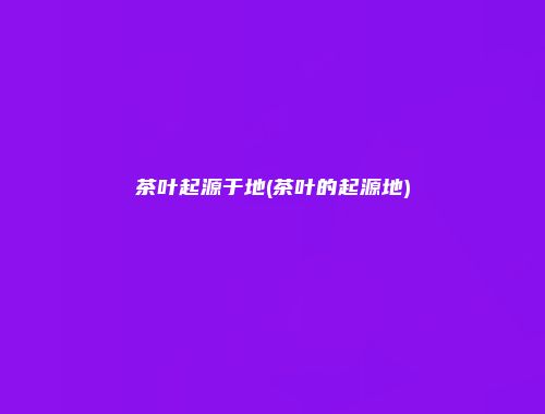 茶叶起源于地(茶叶的起源地)