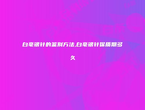 白毫银针的鉴别方法,白毫银针保质期多久