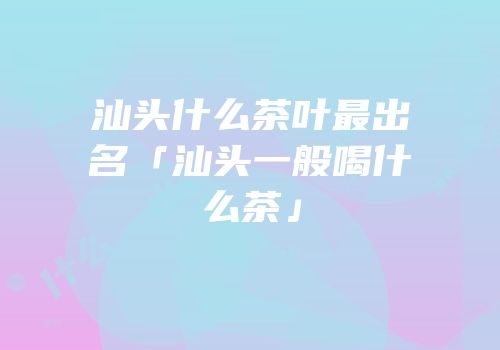 汕头什么茶叶最出名「汕头一般喝什么茶」