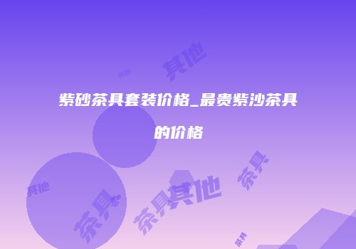 紫砂茶具套装价格_最贵紫沙茶具的价格
