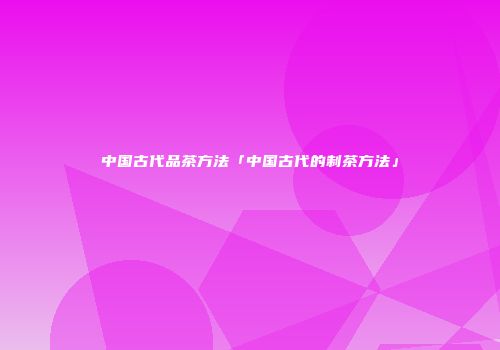 中国古代品茶方法「中国古代的制茶方法」