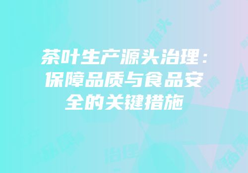 茶叶生产源头治理：保障品质与食品安全的关键措施