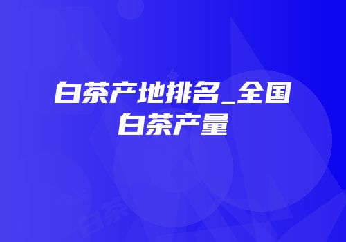 白茶产地排名_全国白茶产量