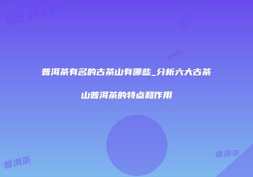 普洱茶有名的古茶山有哪些_分析六大古茶山普洱茶的特点和作用