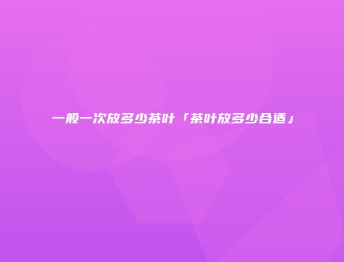 一般一次放多少茶叶「茶叶放多少合适」