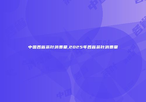 中国各省茶叶消费量,2025年各省茶叶消费量