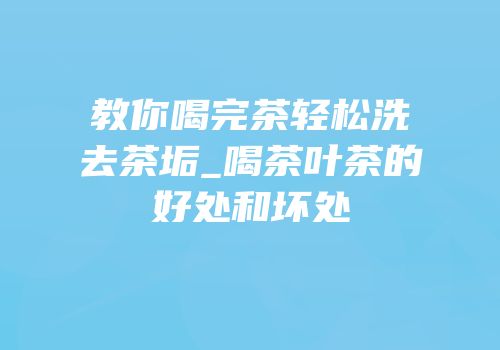教你喝完茶轻松洗去茶垢_喝茶叶茶的好处和坏处