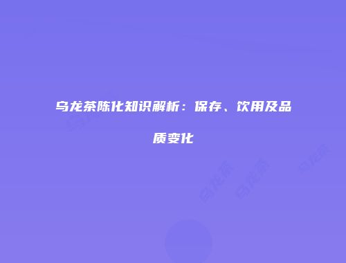 乌龙茶陈化知识解析：保存、饮用及品质变化