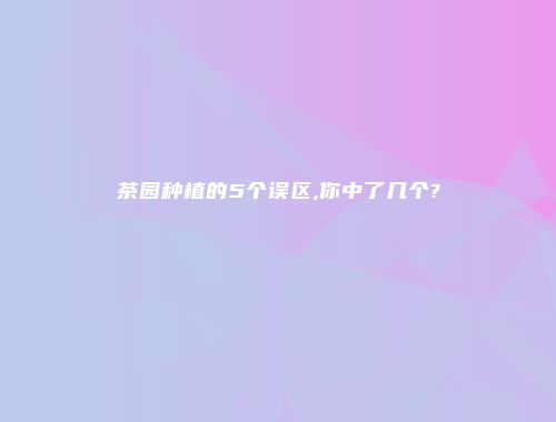茶园种植的5个误区,你中了几个?