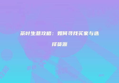 茶叶生意攻略：如何寻找买家与选择货源