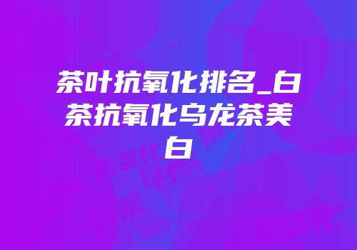 茶叶抗氧化排名_白茶抗氧化乌龙茶美白