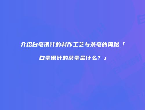 介绍白毫银针的制作工艺与茶毫的奥秘「白毫银针的茶毫是什么？」