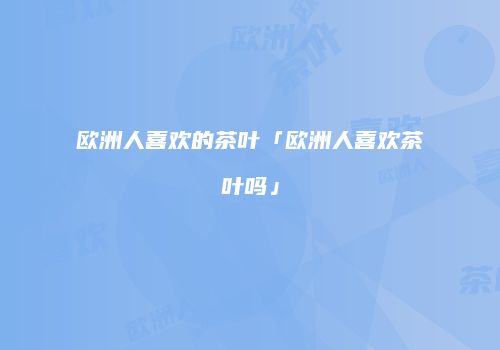 欧洲人喜欢的茶叶「欧洲人喜欢茶叶吗」