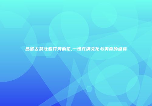 品尝古茶吐着芬芳的花,一场充满文化与美食的盛宴
