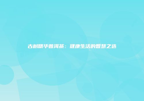 古树精华普洱茶：健康生活的智慧之选