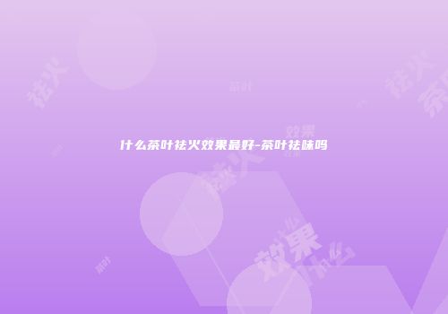 什么茶叶祛火效果最好-茶叶祛味吗