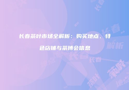 长春茶叶市场全解析：购买地点、特色店铺与茶博会信息