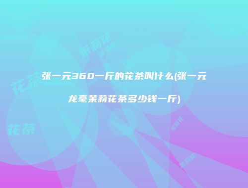 张一元360一斤的花茶叫什么(张一元龙毫茉莉花茶多少钱一斤)