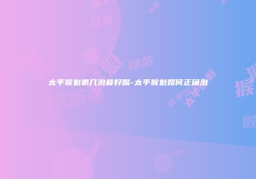 太平猴魁第几泡最好喝-太平猴魁如何正确泡