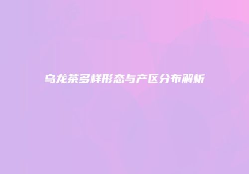 乌龙茶多样形态与产区分布解析