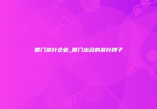 厦门茶叶企业_厦门出名的茶叶牌子