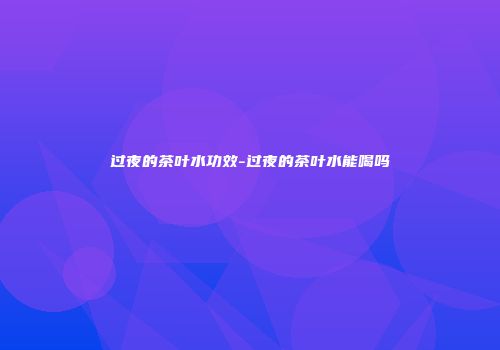 过夜的茶叶水功效-过夜的茶叶水能喝吗